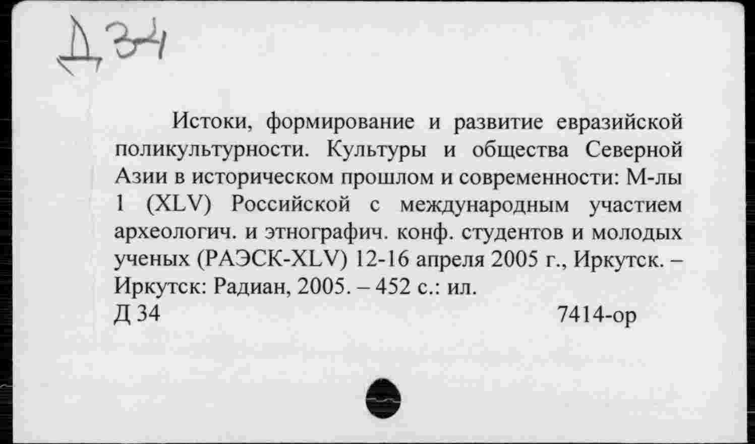 ﻿Истоки, формирование и развитие евразийской поликультурности. Культуры и общества Северной Азии в историческом прошлом и современности: М-лы 1 (XLV) Российской с международным участием археологии, и этнографии, конф, студентов и молодых ученых (РАЭСК-XLV) 12-16 апреля 2005 г., Иркутск. -Иркутск: Радиан, 2005. - 452 с.: ил.
Д 34	7414-ор